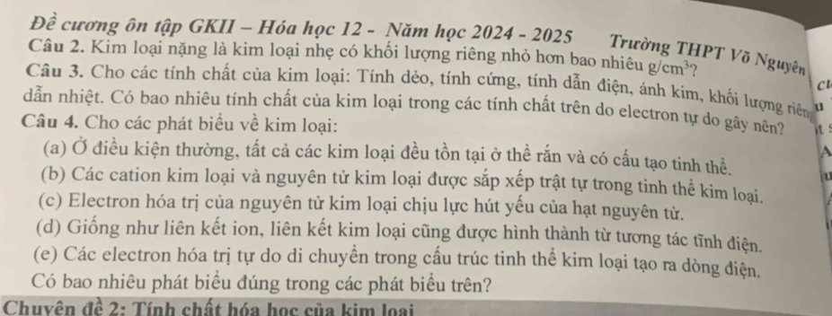 Đề cương ôn tập GKII - Hóa học 12 - Năm học 2024 - 2025 Trường THPT Võ Nguyên
Câu 2. Kim loại nặng là kim loại nhẹ có khối lượng riêng nhỏ hơn bao nhiêu g/cm^3
c
Câu 3. Cho các tính chất của kim loại: Tính dẻo, tính cứng, tính dẫn điện, ánh kim, khối lượng riên u
dẫn nhiệt. Có bao nhiêu tính chất của kim loại trong các tính chất trên do electron tự do gây nên?
Câu 4. Cho các phát biểu về kim loại: it:
A
(a) Ở điều kiện thường, tất cả các kim loại đều tồn tại ở thể rắn và có cấu tạo tinh thể. 
(b) Các cation kim loại và nguyên tử kim loại được sắp xếp trật tự trong tinh thể kim loại.
(c) Electron hóa trị của nguyên tử kim loại chịu lực hút yếu của hạt nguyên tử.
(d) Giống như liên kết ion, liên kết kim loại cũng được hình thành từ tương tác tĩnh điện.
(e) Các electron hóa trị tự do di chuyền trong cấu trúc tinh thể kim loại tạo ra dòng điện.
Có bao nhiêu phát biểu đúng trong các phát biểu trên?
Chuyên đề 2: Tính chất hóa học của kim loại