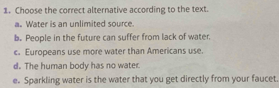 Choose the correct alternative according to the text.
a. Water is an unlimited source.
b. People in the future can suffer from lack of water.
c. Europeans use more water than Americans use.
d. The human body has no water.
e. Sparkling water is the water that you get directly from your faucet.