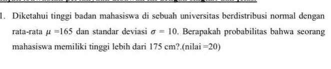 Diketahui tinggi badan mahasiswa di sebuah universitas berdistribusi normal dengan 
rata-rata mu =165 dan standar deviasi sigma =10. Berapakah probabilitas bahwa seorang 
mahasiswa memiliki tinggi lebih dari 175 cm?.(nilai =20)