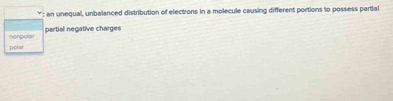 an unequal, unbalanced distribution of electrons in a molecule causing different portions to possess partial
partial negative charges
nonpolar
polar