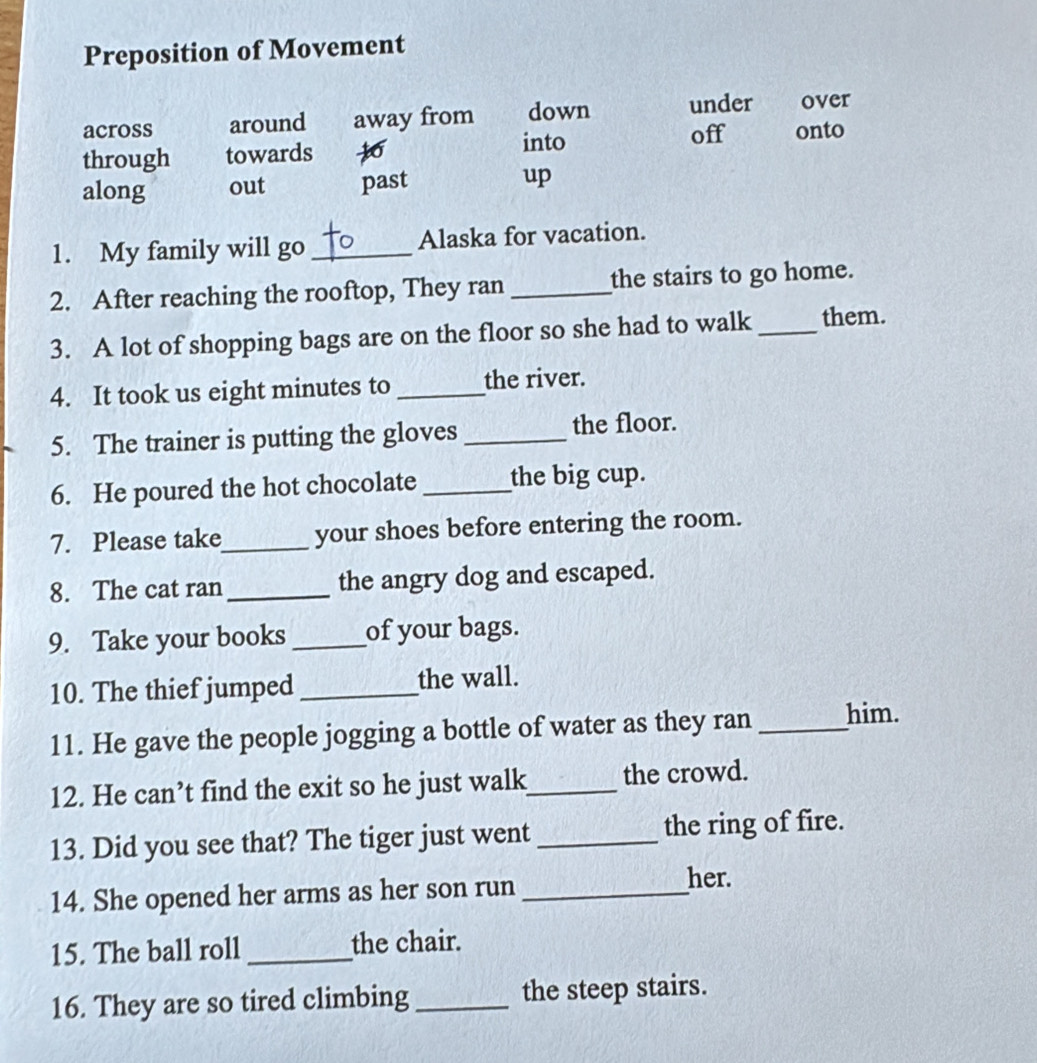 Preposition of Movement
across around away from down under over
into off onto
through towards to
along out past up
1. My family will go _Alaska for vacation.
2. After reaching the rooftop, They ran _the stairs to go home.
3. A lot of shopping bags are on the floor so she had to walk _them.
4. It took us eight minutes to _the river.
5. The trainer is putting the gloves _the floor.
6. He poured the hot chocolate _the big cup.
7. Please take_ your shoes before entering the room.
8. The cat ran _the angry dog and escaped.
9. Take your books _of your bags.
10. The thief jumped _the wall.
11. He gave the people jogging a bottle of water as they ran _him.
12. He can’t find the exit so he just walk_ the crowd.
13. Did you see that? The tiger just went _the ring of fire.
14. She opened her arms as her son run_
her.
15. The ball roll _the chair.
16. They are so tired climbing _the steep stairs.