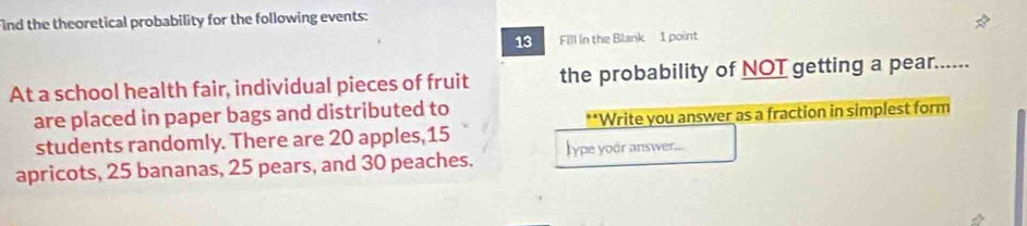 Find the theoretical probability for the following events: 
13 Fill in the Blank 1 point 
At a school health fair, individual pieces of fruit the probability of NOT getting a pear...... 
are placed in paper bags and distributed to 
students randomly. There are 20 apples, 15 **Write you answer as a fraction in simplest form 
apricots, 25 bananas, 25 pears, and 30 peaches. lype yoor answer....