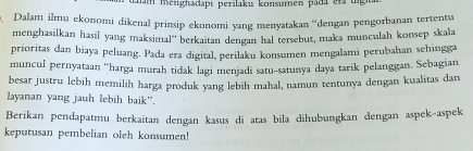 mm menghadapi perilaku konsumen pada er t 
Dalam ilmu ekonomi dikenal prinsip ekonomi yang menyatakan ''dengan pengorbanan tertentu 
menghasilkan hasil yang maksimal'' berkaitan dengan hal tersebut, maka munculah konsep skala 
prioritas dan biaya peluang. Pada era digital, perilaku konsumen mengalami perubahan sehingga 
muncul pernyataan 'harga murah tidak lagi menjadi satu-satunya daya tarik pelanggan. Sebagian 
besar justru lebih memilih harga produk yang lebih mahal, namun tentunya dengan kualitas dan 
layanan yang jauh lebih baik”. 
Berikan pendapatmu berkaitan dengan kasus di atas bila dihubungkan dengan aspek-aspek 
keputusan pembelian oleh konsumen!