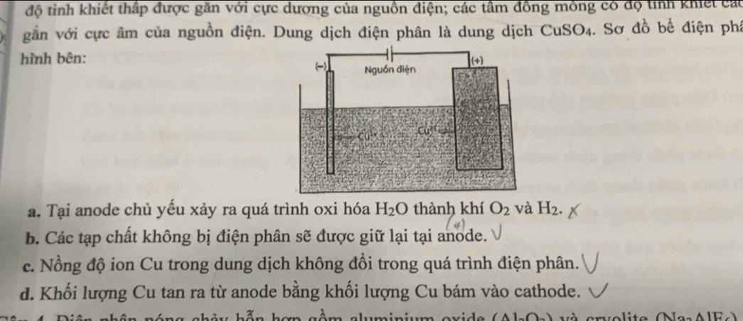 độ tinh khiết thấp được găn với cực dương của nguồn điện; các tâm đồng mỏng có độ tỉnh khiết cát
gắn với cực âm của nguồn điện. Dung dịch điện phân là dung dịch CuS O_4. Sơ đồ bể điện phí
hình bên:
a. Tại anode chủ yếu xảy ra quá trình oxi hóa H_2O thành khí O_2 và H_2.
b. Các tạp chất không bị điện phân sẽ được giữ lại tại anode.
c. Nồng độ ion Cu trong dung dịch không đổi trong quá trình điện phân.
d. Khối lượng Cu tan ra từ anode bằng khối lượng Cu bám vào cathode.