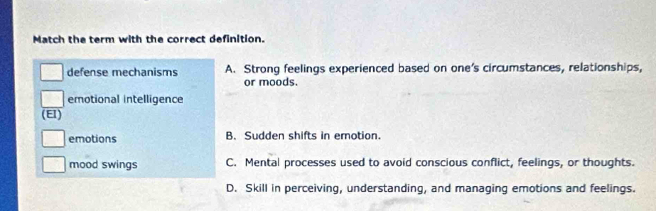 Match the term with the correct definition.
defense mechanisms A. Strong feelings experienced based on one's circumstances, relationships,
or moods.
emotional intelligence
(EI)
emotions B. Sudden shifts in emotion.
mood swings C. Mental processes used to avoid conscious conflict, feelings, or thoughts.
D. Skill in perceiving, understanding, and managing emotions and feelings.