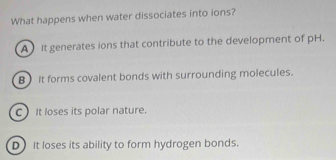 What happens when water dissociates into ions?
A It generates ions that contribute to the development of pH.
B It forms covalent bonds with surrounding molecules.
C) It loses its polar nature.
D) It loses its ability to form hydrogen bonds.