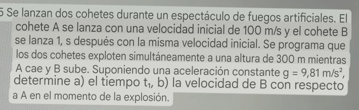 Se lanzan dos cohetes durante un espectáculo de fuegos artificiales. El 
cohete A se lanza con una velocidad inicial de 100 m/s y el cohete B 
se lanza 1, s después con la misma velocidad inicial. Se programa que 
los dos cohetes exploten simultáneamente a una altura de 300 m mientras 
A cae y B sube. Suponiendo una aceleración constante g=9,81m/s^2, 
determine a) el tiempo t_1,b) la velocidad de B con respecto 
a A en el momento de la explosión.