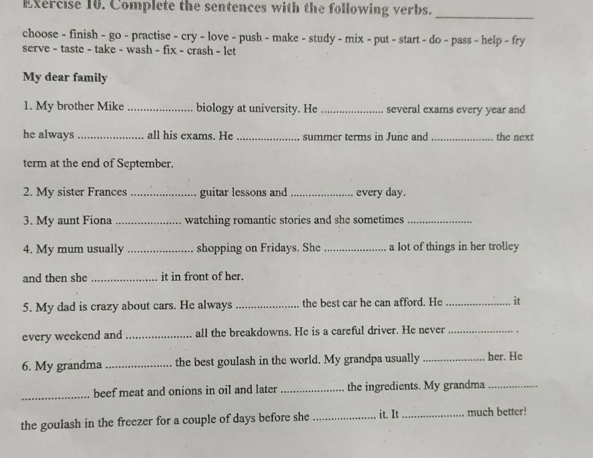 Complete the sentences with the following verbs. 
_ 
choose - finish - go - practise - cry - love - push - make - study - mix - put - start - do - pass - help - fry 
serve - taste - take - wash - fix - crash - let 
My dear family 
1. My brother Mike _biology at university. He _several exams every year and 
he always _all his exams. He _summer terms in June and _the next 
term at the end of September. 
2. My sister Frances _guitar lessons and _every day. 
3. My aunt Fiona _watching romantic stories and she sometimes_ 
4. My mum usually _shopping on Fridays. She _a lot of things in her trolley 
and then she _it in front of her. 
5. My dad is crazy about cars. He always _the best car he can afford. He _it 
every weekend and _all the breakdowns. He is a careful driver. He never_ 
6. My grandma _the best goulash in the world. My grandpa usually_ 
her. He 
_beef meat and onions in oil and later_ the ingredients. My grandma_ 
the goulash in the freezer for a couple of days before she_ it. It_ 
much better!