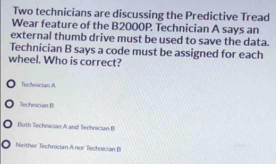 Two technicians are discussing the Predictive Tread
Wear feature of the B2000P. Technician A says an
external thumb drive must be used to save the data.
Technician B says a code must be assigned for each
wheel. Who is correct?
) Technician A
Technician B
0 Both Technician A and Technician B
0 Neither Technician A nor Technician B