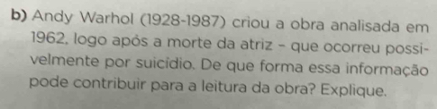 Andy Warhol (1928-1987) criou a obra analisada em
1962, logo após a morte da atriz - que ocorreu possi- 
velmente por suicídio. De que forma essa informação 
pode contribuir para a leitura da obra? Explique.