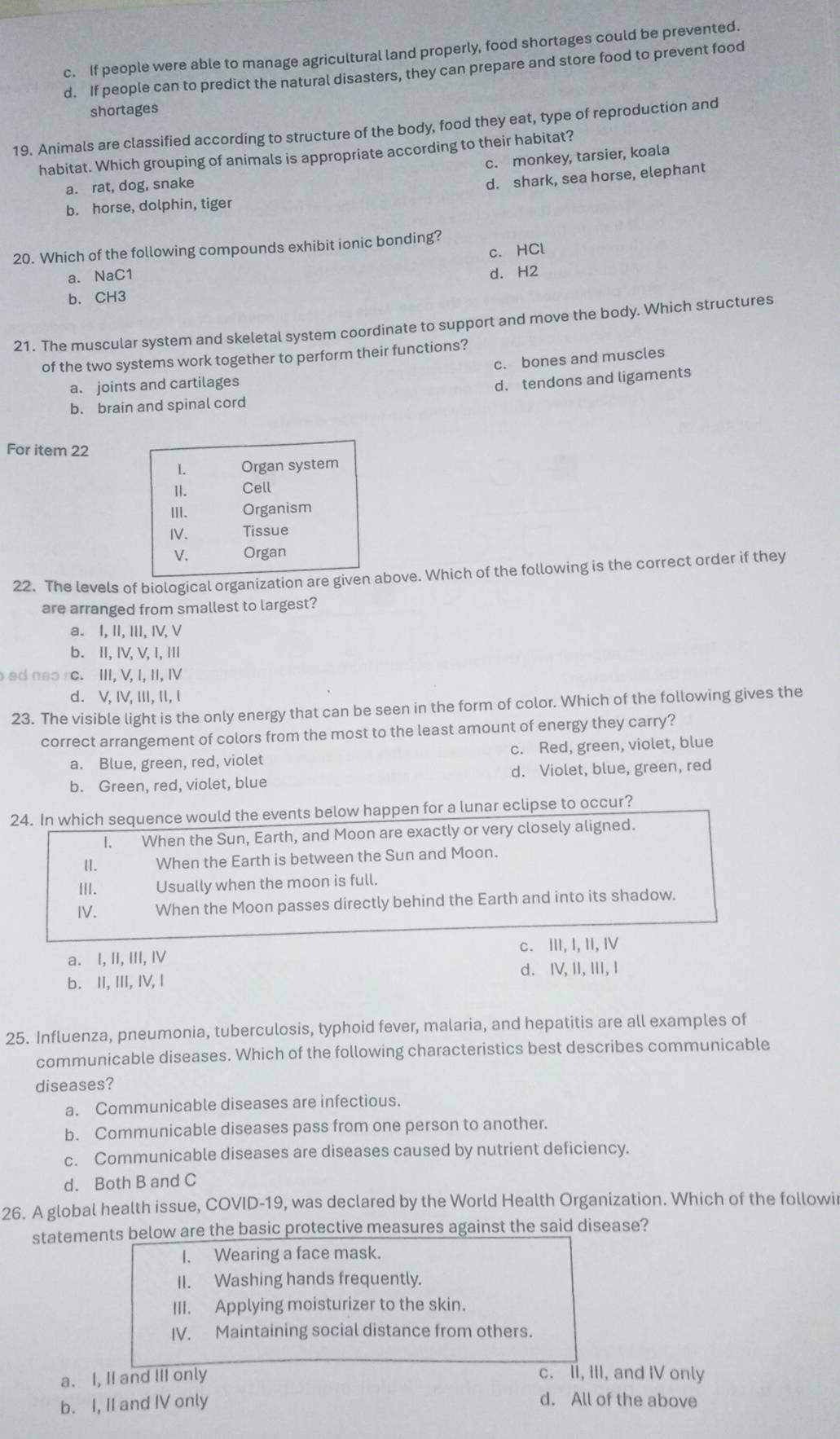 c. If people were able to manage agricultural land properly, food shortages could be prevented.
d. If people can to predict the natural disasters, they can prepare and store food to prevent food
shortages
19. Animals are classified according to structure of the body, food they eat, type of reproduction and
habitat. Which grouping of animals is appropriate according to their habitat?
c. monkey, tarsier, koala
a. rat, dog, snake
d. shark, sea horse, elephant
b. horse, dolphin, tiger
20. Which of the following compounds exhibit ionic bonding?
c.HCl
a. NaC1 d. H2
b. CH3
21. The muscular system and skeletal system coordinate to support and move the body. Which structures
of the two systems work together to perform their functions?
c. bones and muscles
a. joints and cartilages
d. tendons and ligaments
b. brain and spinal cord
For item 22
22. The levels of biological organization are givenbove. Which of the following is the correct order if they
are arranged from smallest to largest?
a. I, II, III, IV, V
b. Ⅱ, I, V, I, ⅢI
ed neo rc.  III, V, I, II, IV
d. V, I, III, II, I
23. The visible light is the only energy that can be seen in the form of color. Which of the following gives the
correct arrangement of colors from the most to the least amount of energy they carry?
a. Blue, green, red, violet c. Red, green, violet, blue
b. Green, red, violet, blue d. Violet, blue, green, red
24. In which sequence would the events below happen for a lunar eclipse to occur?
1. When the Sun, Earth, and Moon are exactly or very closely aligned.
II. When the Earth is between the Sun and Moon.
III. Usually when the moon is full.
IV. When the Moon passes directly behind the Earth and into its shadow.
a. I, II, III, I c. III, I, II, IV
b. II, III, IV, I d. IV, II,ⅢI, I
25. Influenza, pneumonia, tuberculosis, typhoid fever, malaria, and hepatitis are all examples of
communicable diseases. Which of the following characteristics best describes communicable
diseases?
a. Communicable diseases are infectious.
b. Communicable diseases pass from one person to another.
c. Communicable diseases are diseases caused by nutrient deficiency.
d. Both B and C
26. A global health issue, COVID-19, was declared by the World Health Organization. Which of the followir
statements below are the basic protective measures against the said disease?
I. Wearing a face mask.
II. Washing hands frequently.
III. Applying moisturizer to the skin.
IV. Maintaining social distance from others.
a. I, II and III only
c. II, III, and IV only
b. I, II and IV only
d. All of the above