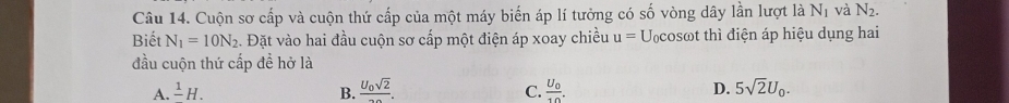 Cuộn sơ cấp và cuộn thứ cấp của một máy biến áp lí tưởng có số vòng dây lần lượt là N_1 và N_2. 
Biết N_1=10N_2. Đặt vào hai đầu cuộn sơ cấp một điện áp xoay chiều u=U_0cos omega t thì điện áp hiệu dụng hai
đầu cuộn thứ cấp đề hở là
A. frac 1H. B. frac U_0sqrt(2)20. frac U_010. D. 5sqrt(2)U_0. 
C.