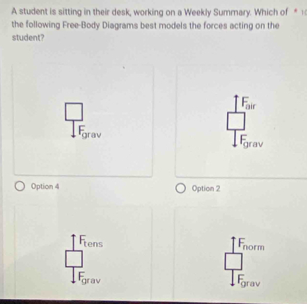 A student is sitting in their desk, working on a Weekly Summary. Which of * 1
the following Free-Body Diagrams best models the forces acting on the
student?
Fgrav
grav
Option 4 Option 2
Fens norm
grav
grav