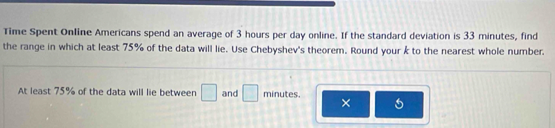 Time Spent Online Americans spend an average of 3 hours per day online. If the standard deviation is 33 minutes, find 
the range in which at least 75% of the data will lie. Use Chebyshev's theorem. Round your k to the nearest whole number. 
At least 75% of the data will lie between □ and □ minutes. 
×