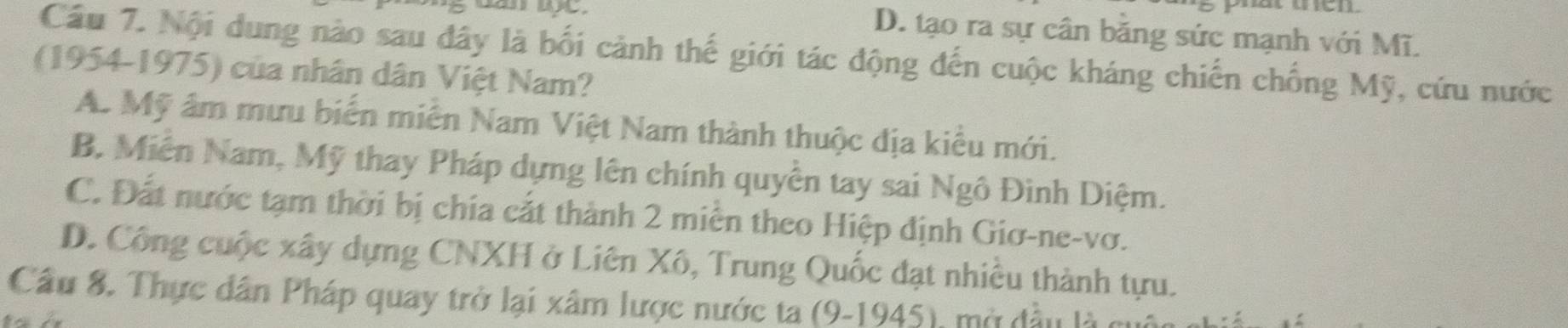 D. tạo ra sự cân bằng sức mạnh với Mĩ.
Cầu 7. Nội dung nào sau đây là bối cảnh thế giới tác động đến cuộc kháng chiến chống Mỹ, cứu nước
(1954-1975) của nhân dân Việt Nam?
A. Mỹ âm mưu biển miễn Nam Việt Nam thành thuộc địa kiểu mới.
B. Miễn Nam, Mỹ thay Pháp dựng lên chính quyền tay sai Ngô Đình Diệm.
C. Đất nước tạm thời bị chía cắt thành 2 miền theo Hiệp định Giơ-ne-vơ.
D. Công cuộc xây dựng CNXH ở Liên Xô, Trung Quốc đạt nhiều thành tựu.
Câu 8. Thực dân Pháp quay trở lại xâm lược nước ta (9-1945), mở đầu là