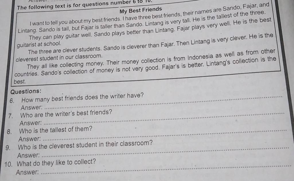 The following text is for questions number 6 to 10. 
My Best Friends 
I want to tell you about my best friends. I have three best friends, their names are Sando, Fajar, and 
Lintang. Sando is tall, but Fajar is taller than Sando. Lintang is very tall. He is the tallest of the three. 
They can play guitar well. Sando plays better than Lintang. Fajar plays very well. He is the best 
The three are clever students. Sando is cleverer than Fajar. Then Lintang is very clever. He is the 
guitarist at school. 
cleverest student in our classroom. 
They all like collecting money. Their money collection is from Indonesia as well as from other 
countries. Sando's collection of money is not very good. Fajar's is better. Lintang's collection is the 
best. 
Questions: 
6. How many best friends does the writer have? 
Answer: 
7. Who are the writer's best friends? 
Answer: 
8. Who is the tallest of them? 
Answer: 
9. Who is the cleverest student in their classroom? 
Answer: 
10. What do they like to collect? 
Answer: