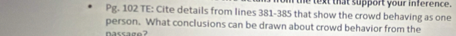 the text that support your inference. 
Pg. 102 TE: Cite details from lines 381-385 that show the crowd behaving as one 
person. What conclusions can be drawn about crowd behavior from the 
passage?