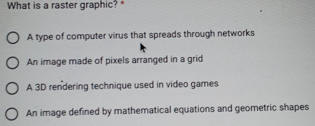 What is a raster graphic? *
A type of computer virus that spreads through networks
An image made of pixels arranged in a grid
A 3D rendering technique used in video games
An image defined by mathematical equations and geometric shapes