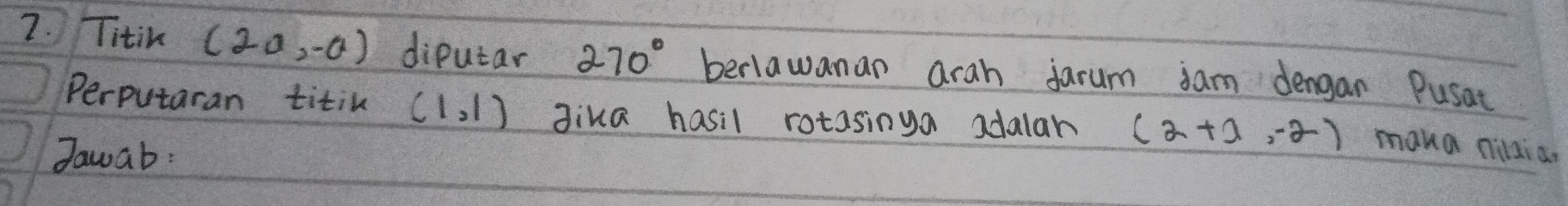 Titik (2a,-a) diputar 270° berlawanan arah jarum jam dengan Pusat 
Perputaran titin (1,1) gika hasil rotasinga adalar (2+1,-2) maka niaia. 
Jawab: