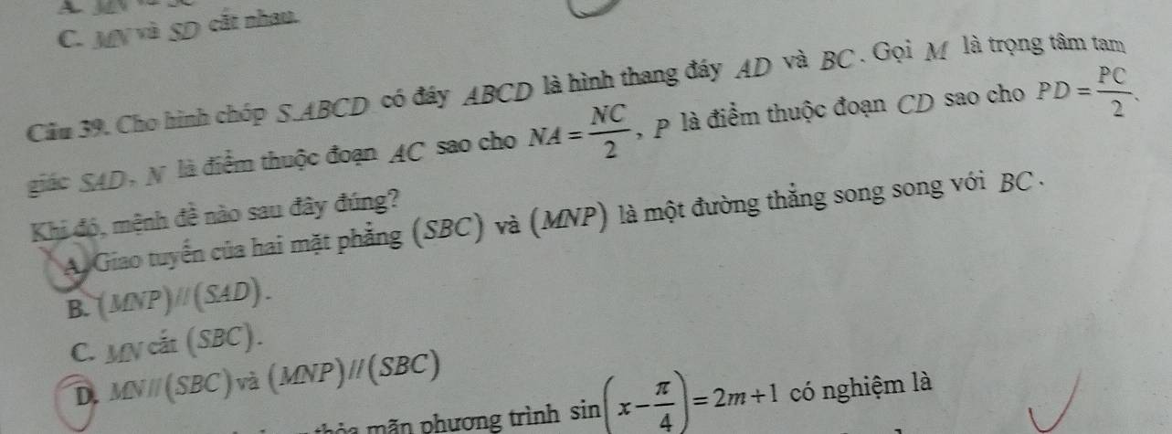 A
C. MNparallel SD cắt nhau.
Câu 39. Cho hình chóp S. ABCD có đáy ABCD là hình thang đáy AD và BC. Gọi M là trọng tâm tam PD= PC/2 . 
giác SAD, N là điểm thuộc đoạn AC sao cho NA= NC/2  , p là điểm thuộc đoạn CD sao cho
Khi đó, mệnh đề nào sau đây đúng?
A Giao tuyến của hai mặt phẳng (SBC) và (MNP) là một đường thẳng song song với BC.
B. (MNP)parallel (SAD).
C. MNcit(SBC).
D. MVparallel (SBC)va(MNP)parallel (SBC) sin (x- π /4 )=2m+1 có nghiệm là
a n phương trình