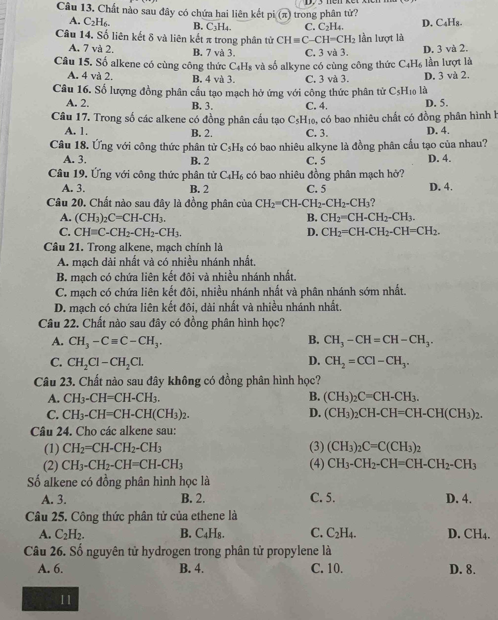 Chất nào sau đây có chứa hai liên kết pi (π) trong phân tử?
A. C_2H_6. B. C_3H_4.
C. C_2H_4. D. C₄H₈.
Câu 14. Số liên kết δ và liên kết π trong phân tử CHequiv C-CH=CH_2 lần lượt là
A. 7 và 2. B. 7 và 3. C. 3 và 3. D. 3 và 2.
Câu 15. Số alkene có cùng công thức C_4H_8 và số alkyne có cùng công thức C4H₆ lần lượt là
A. 4 và 2. B. 4 và 3. C. 3 và 3. D. 3 và 2.
Câu 16. Số lượng đồng phân cấu tạo mạch hở ứng với công thức phân tử C_5H_10 là
A. 2. B. 3. C. 4. D. 5.
Câu 17. Trong số các alkene có đồng phân cấu tạo C_5H_10 ), có bao nhiêu chất có đồng phân hình h
A. 1. B. 2. C. 3. D. 4.
Câu 18. Ứng với công thức phân tử C_5H_8 có bao nhiêu alkyne là đồng phân cấu tạo của nhau?
A. 3. B. 2 C. 5 D. 4.
Câu 19. Ứng với công thức phân tử C_4H_6 có bao nhiêu đồng phân mạch hở?
A. 3. B. 2 C. 5 D. 4.
Câu 20. Chất nào sau đây là đồng phân của CH_2=CH-CH_2-CH_2-CH_3 ?
A. (CH_3)_2C=CH-CH_3. B. CH_2=CH-CH_2-CH_3.
C. CHequiv C-CH_2-CH_2-CH_3. D. CH_2=CH-CH_2-CH=CH_2.
Câu 21. Trong alkene, mạch chính là
A. mạch dài nhất và có nhiều nhánh nhất.
B. mạch có chứa liên kết đôi và nhiều nhánh nhất.
C. mạch có chứa liên kết đôi, nhiều nhánh nhất và phân nhánh sớm nhất.
D. mạch có chứa liên kết đôi, dài nhất và nhiều nhánh nhất.
Câu 22. Chất nào sau đây có đồng phân hình học?
A. CH_3-Cequiv C-CH_3. B. CH_3-CH=CH-CH_3.
C. CH_2Cl-CH_2Cl. D. CH_2=CCl-CH_3.
Câu 23. Chất nào sau đây không có đồng phân hình học?
A. CH_3-CH=CH-CH_3. B. (CH_3)_2C=CH-CH_3.
C. CH_3-CH=CH-CH(CH_3)_2. D. (CH_3)_2CH-CH=CH-CH(CH_3)_2.
Câu 24. Cho các alkene sau:
(1) CH_2=CH-CH_2-CH_3 (3) (CH_3)_2C=C(CH_3)_2
(2) CH_3-CH_2-CH=CH-CH_3 (4) CH_3-CH_2-CH=CH-CH_2-CH_3
Số alkene có đồng phân hình học là
A. 3. B. 2. C. 5. D. 4.
Câu 25. Công thức phân tử của ethene là
A. C_2H_2. B. C₄H₈. C. C_2H_4. D. C x)
Câu 26. Số nguyên tử hydrogen trong phân tử propylene là
A. 6. B. 4. C. 10. D. 8.
11