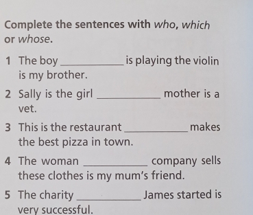 Complete the sentences with who, which 
or whose. 
1 The boy_ is playing the violin 
is my brother. 
2 Sally is the girl _mother is a 
vet. 
3 This is the restaurant _makes 
the best pizza in town. 
4 The woman _company sells 
these clothes is my mum's friend. 
5 The charity _James started is 
verv successful.