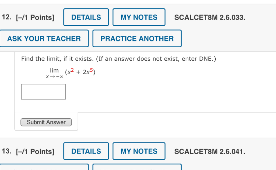 DETAILS MY NOTES SCALCET8M 2.6.033. 
ASK YOUR TEACHER PRACTICE ANOTHER 
Find the limit, if it exists. (If an answer does not exist, enter DNE.)
limlimits _xto -∈fty (x^2+2x^5)
Submit Answer 
13. [-/1 Points] DETAILS MY NOTES SCALCET8M 2.6.041.