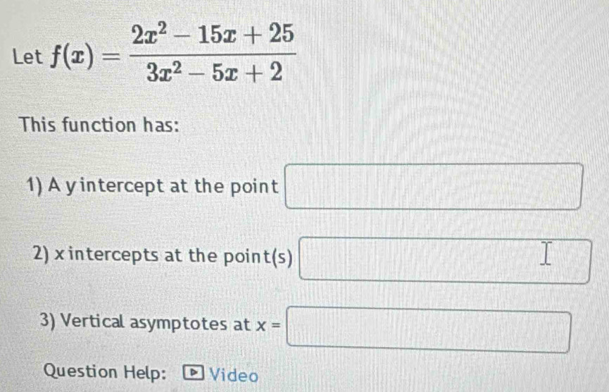 Let f(x)= (2x^2-15x+25)/3x^2-5x+2 
This function has: 
1) A y intercept at the point □
2) x intercepts at the poin t(s) □ 
3) Vertical asymptotes at x=□
Question Help: Video