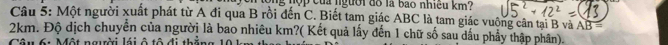 nợp của người đồ là bao nhiều km? 
Câu 5: Một người xuất phát từ A đi qua B rồi đến C. Biết tam giác ABC là tam giác vuộng cân tại B và AB =
2km. Độ dịch chuyển của người là bao nhiêu km?( Kết quả lấy đến 1 chữ số sau dấu phẩy thập phân). 
C M G n i l à d đ d