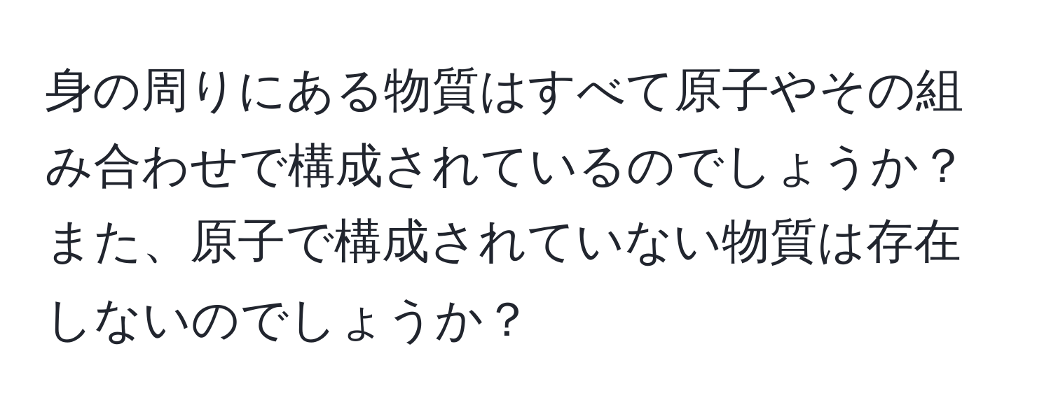 身の周りにある物質はすべて原子やその組み合わせで構成されているのでしょうか？また、原子で構成されていない物質は存在しないのでしょうか？