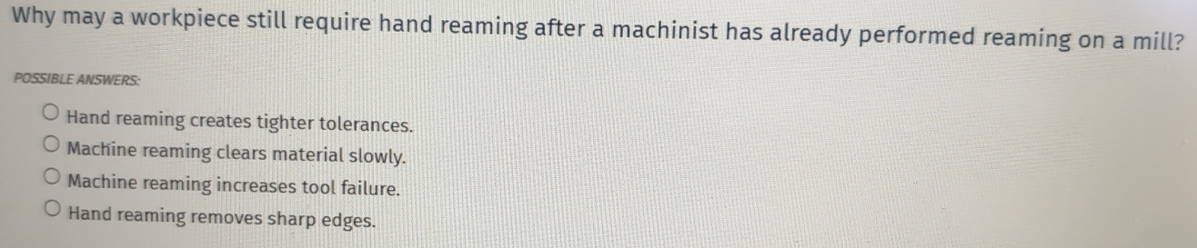 Why may a workpiece still require hand reaming after a machinist has already performed reaming on a mill?
POSSIBLE ANSWERS:
Hand reaming creates tighter tolerances.
Machine reaming clears material slowly.
Machine reaming increases tool failure.
Hand reaming removes sharp edges.