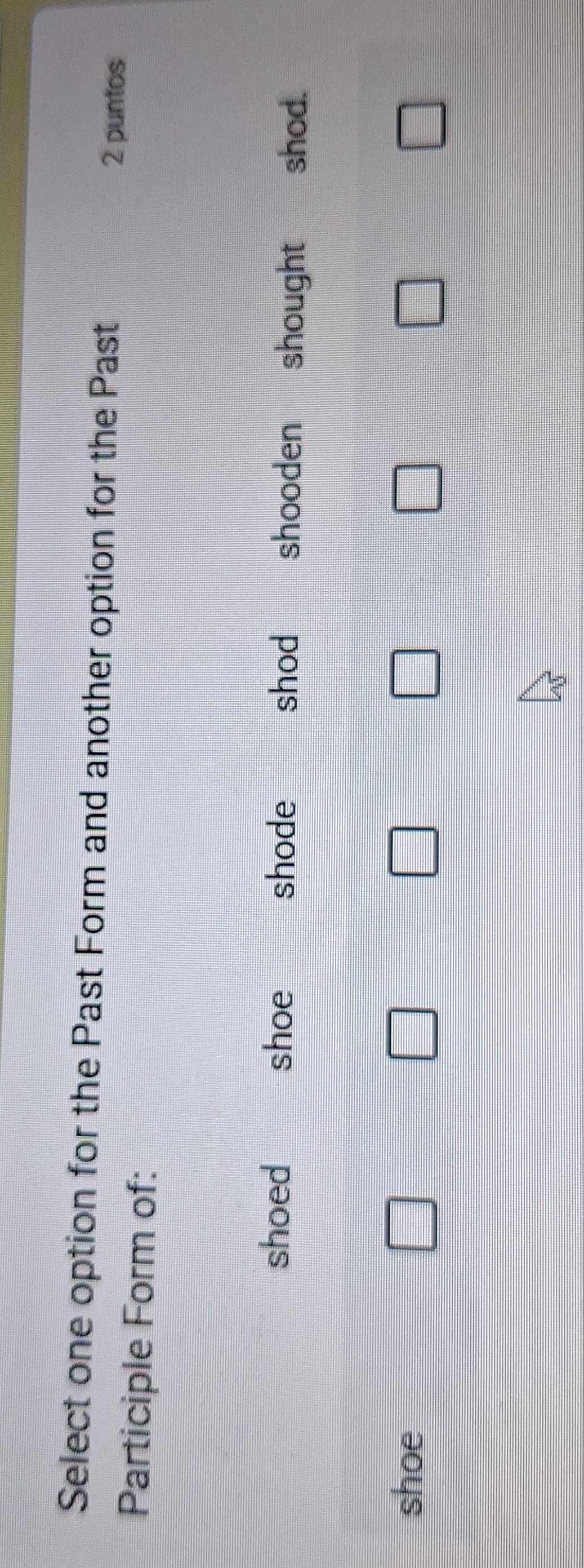 Select one option for the Past Form and another option for the Past
2 puntos
Participle Form of:
shoed shoe shode shod shooden shought shod.
shoe □ □ □ □ □ □
□