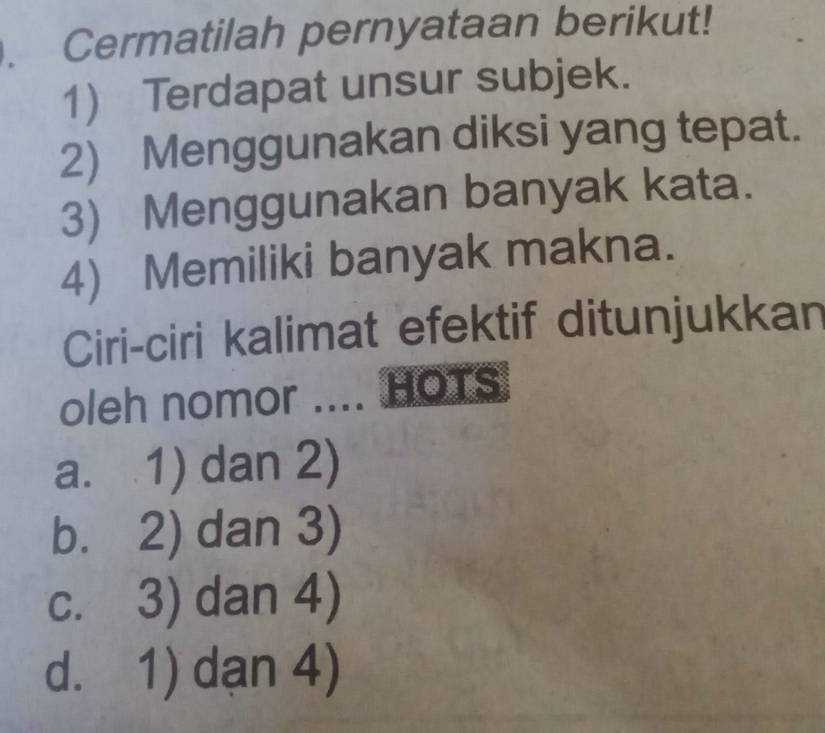 Cermatilah pernyataan berikut!
1) Terdapat unsur subjek.
2) Menggunakan diksi yang tepat.
3) Menggunakan banyak kata.
4) Memiliki banyak makna.
Ciri-ciri kalimat efektif ditunjukkan
oleh nomor .... HOTS
a. 1) dan 2)
b. 2) dan 3)
c. 3) dan 4)
d. 1) dạn 4)