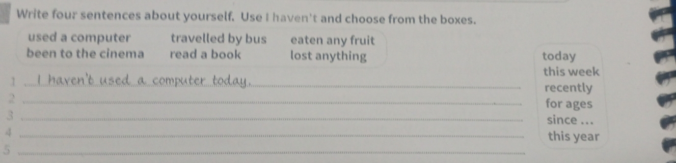 Write four sentences about yourself. Use I haven't and choose from the boxes.
used a computer travelled by bus eaten any fruit
been to the cinema read a book lost anything today
this week
_1
recently
_2
for ages
_3
since ...
_4
this year
_5