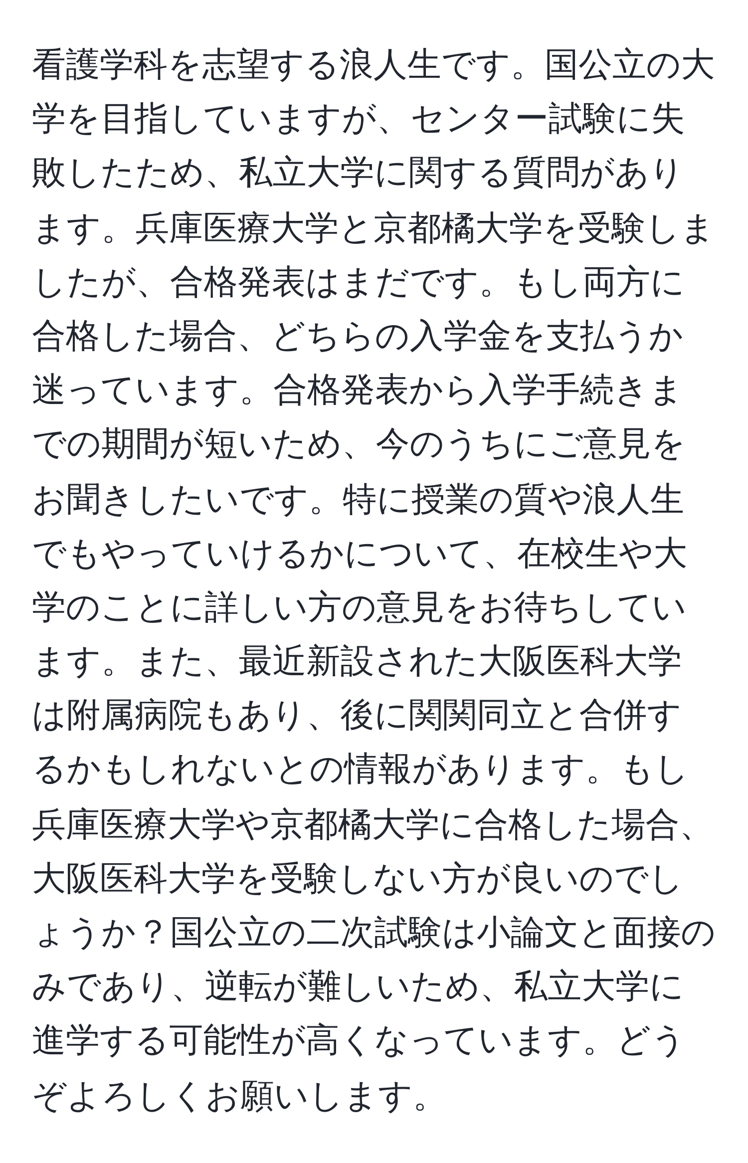 看護学科を志望する浪人生です。国公立の大学を目指していますが、センター試験に失敗したため、私立大学に関する質問があります。兵庫医療大学と京都橘大学を受験しましたが、合格発表はまだです。もし両方に合格した場合、どちらの入学金を支払うか迷っています。合格発表から入学手続きまでの期間が短いため、今のうちにご意見をお聞きしたいです。特に授業の質や浪人生でもやっていけるかについて、在校生や大学のことに詳しい方の意見をお待ちしています。また、最近新設された大阪医科大学は附属病院もあり、後に関関同立と合併するかもしれないとの情報があります。もし兵庫医療大学や京都橘大学に合格した場合、大阪医科大学を受験しない方が良いのでしょうか？国公立の二次試験は小論文と面接のみであり、逆転が難しいため、私立大学に進学する可能性が高くなっています。どうぞよろしくお願いします。