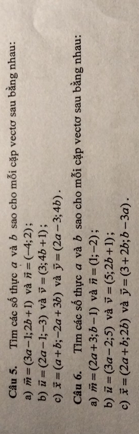 Tìm các số thực a và b sao cho mỗi cặp vectơ sau bằng nhau: 
a) vector m=(3a-1;2b+1) và vector n=(-4;2); 
b) vector u=(2a-1;-3) và vector v=(3;4b+1); 
c) vector x=(a+b;-2a+3b) và vector y=(2a-3;4b). 
Câu 6. Tìm các số thực và b sao cho mỗi cặp vectơ sau bằng nhau: 
a) vector m=(2a+3;b-1) và vector n=(1;-2) : 
b) vector u=(3a-2;5) và vector v=(5;2b+1)
c) vector x=(2a+b;2b) và vector y=(3+2b;b-3a).