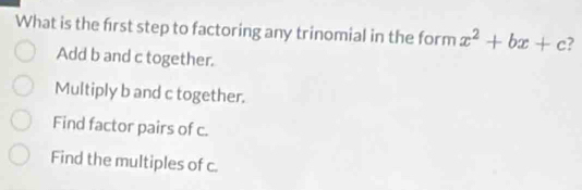 What is the first step to factoring any trinomial in the form x^2+bx+c 2
Add b and c together.
Multiply b and c together.
Find factor pairs of c.
Find the multiples of c.