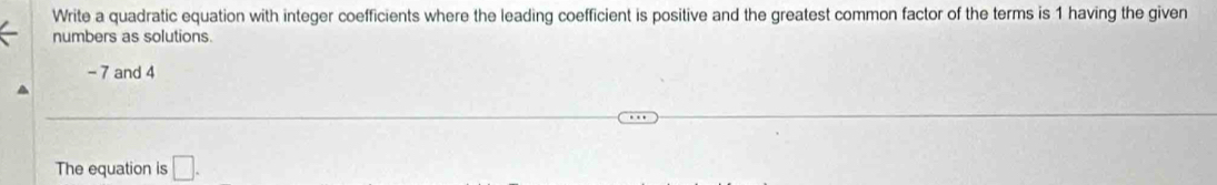 Write a quadratic equation with integer coefficients where the leading coefficient is positive and the greatest common factor of the terms is 1 having the given 
numbers as solutions
- 7 and 4
The equation is □ .