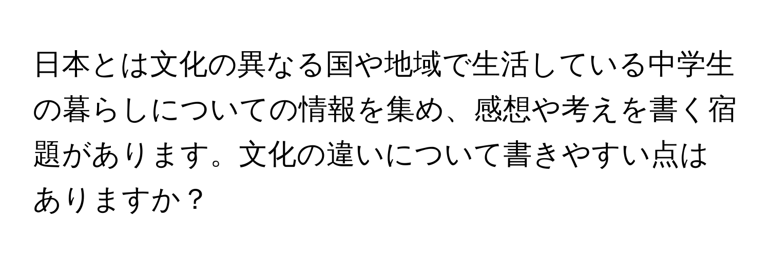 日本とは文化の異なる国や地域で生活している中学生の暮らしについての情報を集め、感想や考えを書く宿題があります。文化の違いについて書きやすい点はありますか？