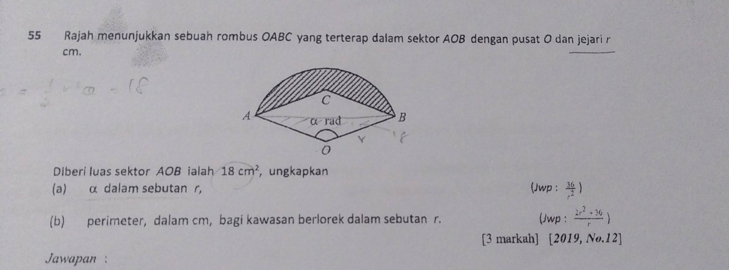 Rajah menunjukkan sebuah rombus OABC yang terterap dalam sektor AOB dengan pusat O dan jejari r
cm.
Diberi luas sektor AOB ialah 18cm^2 , ungkapkan
(a) α dalam sebutan r, (Jwp :  36/r^2 )
(b) perimeter, dalam cm, bagi kawasan berlorek dalam sebutan r. (Jwp :  (2r^2+36)/r )
[3 markah] [2019,No.12]
Jawapan :