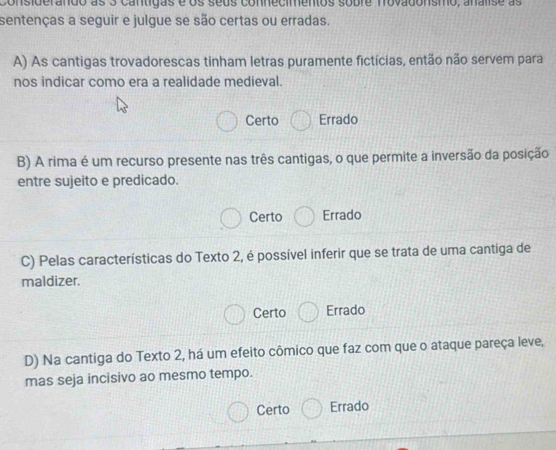 considerando as 3 cantigas é os seus connecimentos sobre frovadonsmo, analise as
sentenças a seguir e julgue se são certas ou erradas.
A) As cantigas trovadorescas tinham letras puramente fictícias, então não servem para
nos indicar como era a realidade medieval.
Certo Errado
B) A rima é um recurso presente nas três cantigas, o que permite a inversão da posição
entre sujeito e predicado.
Certo Errado
C) Pelas características do Texto 2, é possível inferir que se trata de uma cantiga de
maldizer.
Certo Errado
D) Na cantiga do Texto 2, há um efeito cômico que faz com que o ataque pareça leve,
mas seja incisivo ao mesmo tempo.
Certo Errado