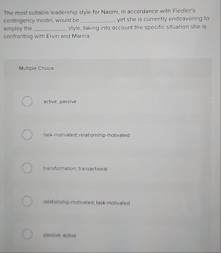 The most suitable leadership style for Naomi, in accordance with Fiedler's
contingency model, would be _, yet she is currently endeavoring to
employ the _style, taking into account the specific situation she is
confronting with Ervin and Marina.
Multiple Choice
active; passive
task-motivated; relationship-motivated
transformation; transactional
relationship-motivated; task-motivated
passive; active