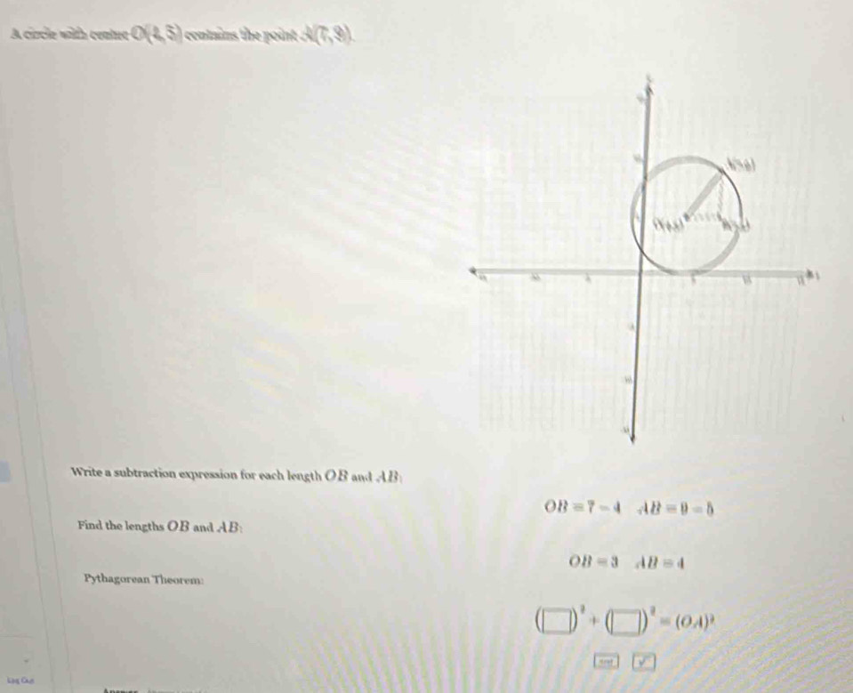 A circle with center O(1,5) i contains the point . 2(7,8).
Write a subtraction expression for each length OB and AB
OB=7-4 AB=9-5
Find the lengths OB and AB:
OB=3 □  AB=4
Pythagorean Theorem:
(□ )^2+(□ )^2=(OA)^2
boxed STK>boxed Y
Cạng Chc