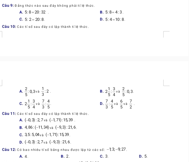 ầng thức nào sau đây không phải tỉ lệ thức.
A. 5:8=20:32. B. 5:8=4:3.
C. 5:2=20:8. D. 5:4=10:8. 
Cầu 10: Các tỉ số sau đây có lập thành tỉ lệ thức.
A.  2/5  :0, 3 và  1/3 :2. B. 2 1/5 : 3/4  và  2/5 :0,3.
C. 2 1/5 : 3/4  và  7/3 : 4/5 .  7/3 : 4/5  và  6/5  và  7/2 ·
D.
Câu 11: Các tỉ số sau đây có lập thành tỉ lệ thức.
A. (-0,3):2,7 và (-1,71):15, 39.
B. 4,86:(-11,34) và (-9,3):21,6.
C. 3, 5:5,04v à (-1,71):15,39.
D. (-0,3):2,7 và (-9,3):21,6. 
Câu 12: Có bao nhiều tỉ số bằng nhau được lập từ các số: −1; 3; -9; 27,
A. 4. B. 2. C. 3. D. 5.