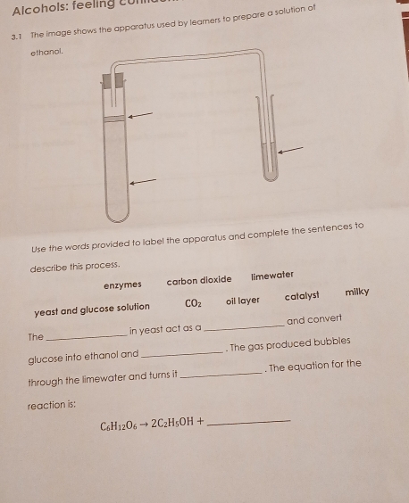 Alcohols: feeling cun
3.1 The image shows the apparatus used by learners to prepare a solution of
ethanal.
Use the words provided to label the apparatus and complete thentences to
describe this process.
enzymes carbon dioxide limewater
yeast and glucose solution CO_2 oil layer catalyst milky
in yeast act as a _and convert
The
_
glucose into ethanol and _. The gas produced bubbles
through the limewater and turns it _. The equation for the
reaction is:
C_6H_12O_6to 2C_2H_5OH+ _ 