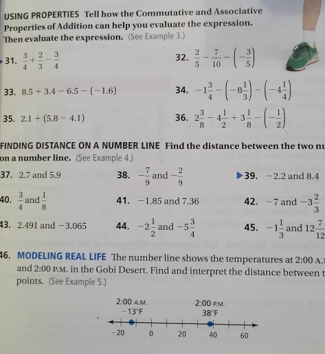 USING PROPERTIES Tell how the Commutative and Associative
Properties of Addition can help you evaluate the expression.
Then evaluate the expression. (See Example 3.)
32.
31.  3/4 + 2/3 - 3/4   2/5 - 7/10 -(- 3/5 )
33. 8.5+3.4-6.5-(-1.6) 34. -1 3/4 -(-8 1/3 )-(-4 1/4 )
35. 2.1+(5.8-4.1) 36. 2 3/8 -4 1/2 +3 1/8 -(- 1/2 )
FINDING DISTANCE ON A NUMBER LINE Find the distance between the two nu
on a number line. (See Example 4.)
37. 2.7 and 5.9 38. - 7/9  and - 2/9  39. −2.2 and 8.4
40.  3/4  and  1/8  41. -1.85 and 7.36 42. -7 and -3 2/3 
43. 2.491 and −3.065 44. -2 1/2  and -5 3/4  45. -1 1/3  and 12 7/12 
46. MODELING REAL LIFE The number line shows the temperatures at 2:00 A.l
and 2:00 P.M. in the Gobi Desert. Find and interpret the distance between t
points. (See Example 5.)