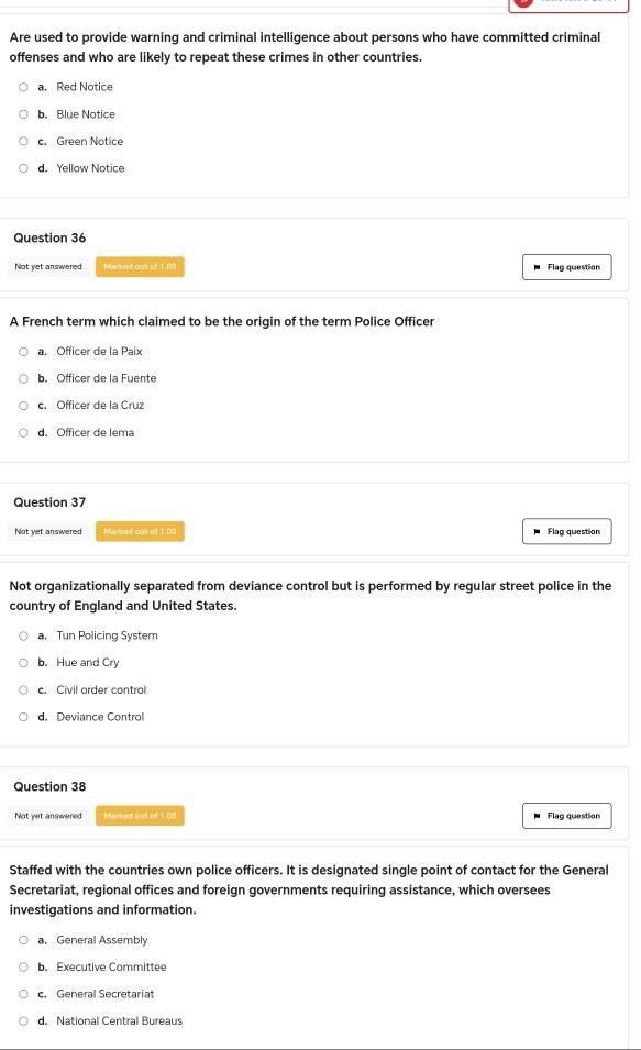 Are used to provide warning and criminal intelligence about persons who have committed criminal
offenses and who are likely to repeat these crimes in other countries.
a. Red Notice
b. Blue Notice
c. Green Notice
d. Yellow Notice
Question 36
Not yet answered Marked out of 1.00 Flag question
A French term which claimed to be the origin of the term Police Officer
a. Officer de la Paix
b. Officer de la Fuente
c. Officer de la Cruz
d. Officer de lema
Question 37
Not yet answered Marired out of 1.0S Flag question
Not organizationally separated from deviance control but is performed by reqular street police in the
country of England and United States.
a. Tun Policing System
b. Hue and Cry. Civil order control
d. Deviance Control
Question 38
Not yet answered Marked out of 1.0C Flag question
Staffed with the countries own police officers. It is designated single point of contact for the General
Secretariat, regional offices and foreign governments requiring assistance, which oversees
investigations and information.
a. General Assembly
b. Executive Committee
c. General Secretariat
d. National Central Bureaus