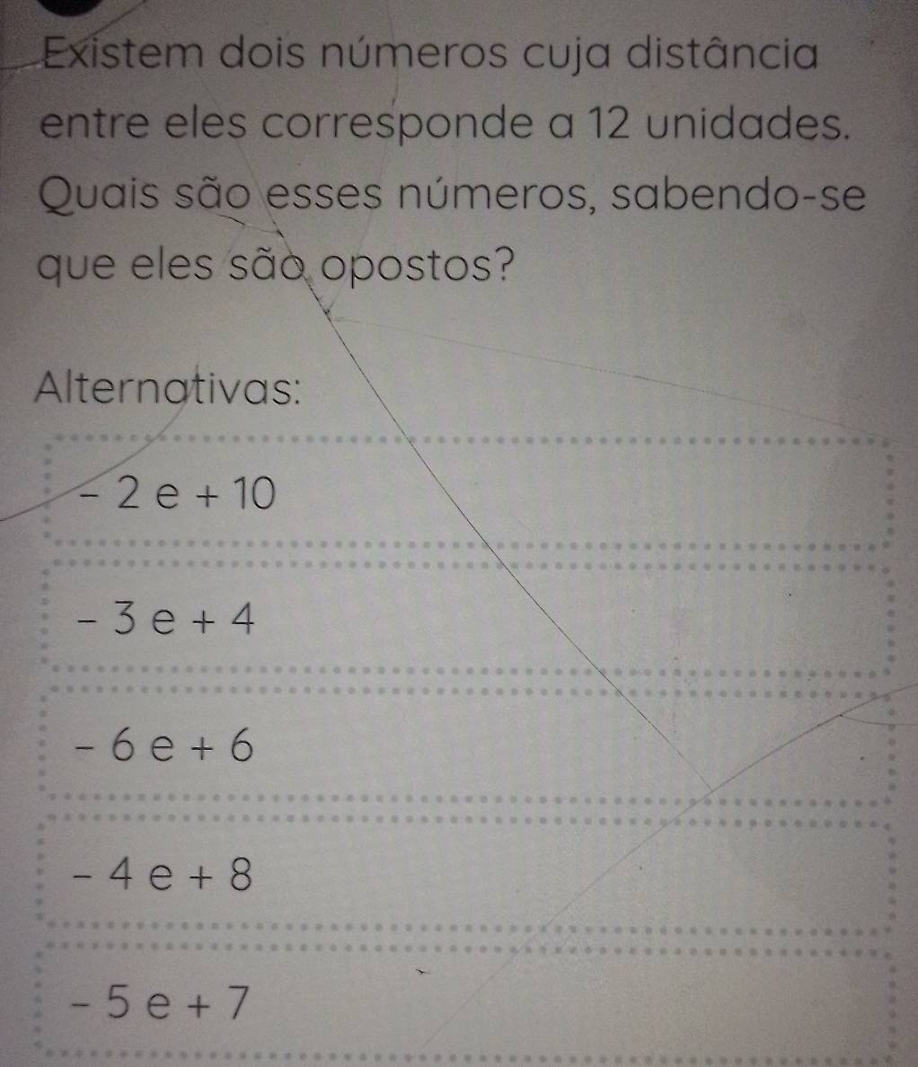 Existem dois números cuja distância
entre eles corresponde a 12 unidades.
Quais são esses números, sabendo-se
que eles são opostos?
Alternativas:
-2e+10
-3e+4
-6e+6
-4e+8
-5e+7