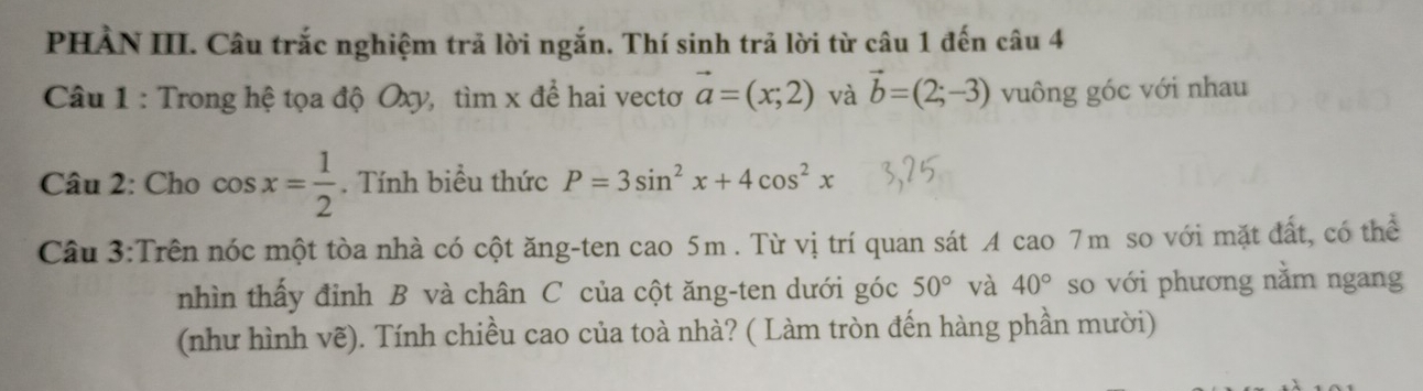 PHÀN III. Câu trắc nghiệm trả lời ngắn. Thí sinh trả lời từ câu 1 đến câu 4 
Câu 1 : Trong hệ tọa độ Oxy, tìm x để hai vectơ vector a=(x;2) và vector b=(2;-3) vuông góc với nhau 
Câu 2: Cho cos x= 1/2 . Tính biểu thức P=3sin^2x+4cos^2x
Câu 3:Trên nóc một tòa nhà có cột ăng-ten cao 5m. Từ vị trí quan sát A cao 7m so với mặt đất, có thể 
nhìn thấy đỉnh B và chân C của cột ăng-ten dưới góc 50° và 40° so với phương nằm ngang 
(như hình vẽ). Tính chiều cao của toà nhà? ( Làm tròn đến hàng phần mười)