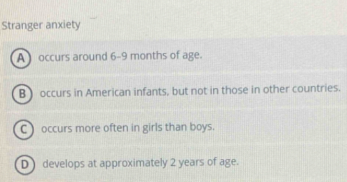 Stranger anxiety
A occurs around 6-9 months of age.
B occurs in American infants, but not in those in other countries.
C) occurs more often in girls than boys.
D ) develops at approximately 2 years of age.